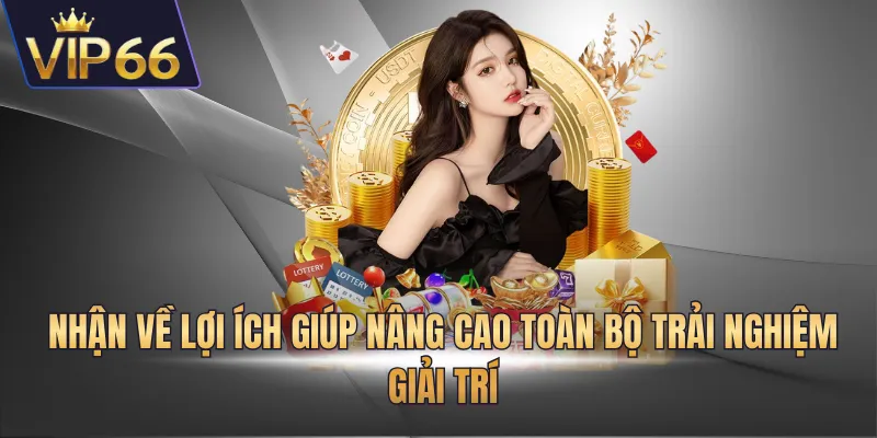 Nhận về lợi ích giúp nâng cao toàn bộ trải nghiệm giải trí